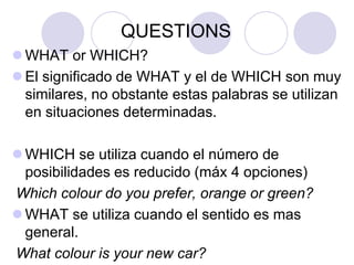 QUESTIONS
 WHAT or WHICH?
 El significado de WHAT y el de WHICH son muy
similares, no obstante estas palabras se utilizan
en situaciones determinadas.

 WHICH se utiliza cuando el número de
posibilidades es reducido (máx 4 opciones)
Which colour do you prefer, orange or green?
 WHAT se utiliza cuando el sentido es mas
general.
What colour is your new car?

 