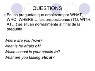 QUESTIONS
 En las preguntas que empiezan por WHAT,
WHO, WHERE…, las preposiciones (TO, WITH,
AT…) se sitúan normalmente al final de la
pregunta.
Where are you from?
What is he afraid of?
Which school is your cousin in?
What are you talking about?

 