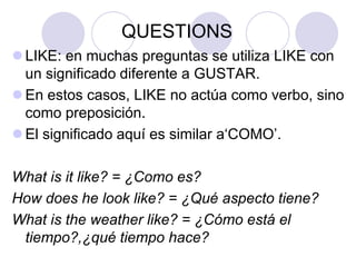 QUESTIONS
 LIKE: en muchas preguntas se utiliza LIKE con
un significado diferente a GUSTAR.
 En estos casos, LIKE no actúa como verbo, sino
como preposición.
 El significado aquí es similar a‘COMO’.
What is it like? = ¿Como es?
How does he look like? = ¿Qué aspecto tiene?
What is the weather like? = ¿Cómo está el
tiempo?,¿qué tiempo hace?

 