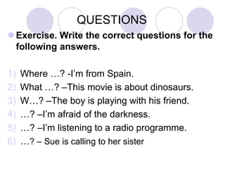 QUESTIONS
 Exercise. Write the correct questions for the
following answers.
1)
2)
3)
4)
5)
6)

Where …? -I’m from Spain.
What …? –This movie is about dinosaurs.
W…? –The boy is playing with his friend.
…? –I’m afraid of the darkness.
…? –I’m listening to a radio programme.
…? – Sue is calling to her sister

 