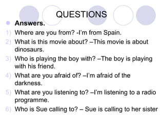 QUESTIONS
 Answers.
1) Where are you from? -I’m from Spain.
2) What is this movie about? –This movie is about
dinosaurs.
3) Who is playing the boy with? –The boy is playing
with his friend.
4) What are you afraid of? –I’m afraid of the
darkness.
5) What are you listening to? –I’m listening to a radio
programme.
6) Who is Sue calling to? – Sue is calling to her sister

 