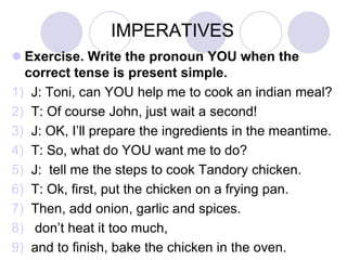 IMPERATIVES
 Exercise. Write the pronoun YOU when the
correct tense is present simple.
1) J: Toni, can YOU help me to cook an indian meal?
2) T: Of course John, just wait a second!
3) J: OK, I’ll prepare the ingredients in the meantime.
4) T: So, what do YOU want me to do?
5) J: tell me the steps to cook Tandory chicken.
6) T: Ok, first, put the chicken on a frying pan.
7) Then, add onion, garlic and spices.
8) don’t heat it too much,
9) and to finish, bake the chicken in the oven.

 