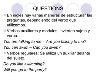 QUESTIONS
 En inglés hay varias maneras de estructurar las
preguntas, dependiendo del verbo que
utilicemos.
 Verbos auxiliares y modales: invierten sujeto y
verbo.
You are talking to me – Are you talking to me?
You can swim – Can you swim?
 Verbos regulares: Se utiliza un auxiliar delante
del sujeto.
Do you like swimming?
Will you go to the party?

 