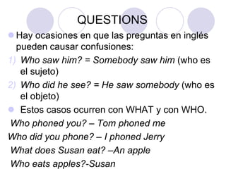 QUESTIONS
 Hay ocasiones en que las preguntas en inglés
pueden causar confusiones:
1) Who saw him? = Somebody saw him (who es
el sujeto)
2) Who did he see? = He saw somebody (who es
el objeto)
 Estos casos ocurren con WHAT y con WHO.
Who phoned you? – Tom phoned me
Who did you phone? – I phoned Jerry
What does Susan eat? –An apple
Who eats apples?-Susan

 