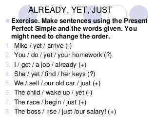 ALREADY, YET, JUST
 Exercise. Make sentences using the Present
Perfect Simple and the words given. You
might need to change the order.
1. Mike / yet / arrive (-)
2. You / do / yet / your homework (?)
3. I / get / a job / already (+)
4. She / yet / find / her keys (?)
5. We / sell / our old car / just (+)
6. The child / wake up / yet (-)
7. The race / begin / just (+)
8. The boss / rise / just /our salary! (+)

 