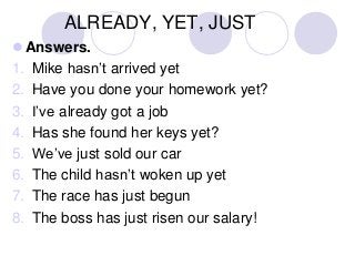 ALREADY, YET, JUST
 Answers.
1. Mike hasn’t arrived yet
2. Have you done your homework yet?
3. I’ve already got a job
4. Has she found her keys yet?
5. We’ve just sold our car
6. The child hasn’t woken up yet
7. The race has just begun
8. The boss has just risen our salary!

 
