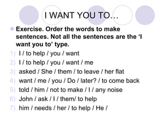 I WANT YOU TO…
 Exercise. Order the words to make
sentences. Not all the sentences are the ‘I
want you to’ type.
1) I / to help / you / want
2) I / to help / you / want / me
3) asked / She / them / to leave / her flat
4) want / me / you / Do / later? / to come back
5) told / him / not to make / I / any noise
6) John / ask / I / them/ to help
7) him / needs / her / to help / He /
 