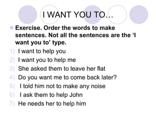 I WANT YOU TO…
 Exercise. Order the words to make
sentences. Not all the sentences are the ‘I
want you to’ type.
1) I want to help you
2) I want you to help me
3) She asked them to leave her flat
4) Do you want me to come back later?
5) I told him not to make any noise
6) I ask them to help John
7) He needs her to help him
 