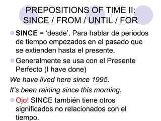 PREPOSITIONS OF TIME II:
SINCE / FROM / UNTIL / FOR
SINCE = ‘desde’. Para hablar de periodos
de tiempo empezados en el pasado que
se extienden hasta el presente.
Generalmente se usa con el Presente
Perfecto (I have done)
We have lived here since 1995.
It’s been raining since this morning.
Ojo! SINCE también tiene otros
significados no relacionados con el
tiempo.
 