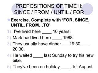 PREPOSITIONS OF TIME II:
SINCE / FROM / UNTIL / FOR
Exercise. Complete with ‘FOR, SINCE,
UNTIL, FROM…TO’
1) I’ve lived here ____ 10 years.
2) Mark had lived here ____ 1988.
3) They usually have dinner ___19:30 ___
20:30.
4) He waited ____ last Sunday to try his new
bike.
5) They’ve been on holiday ____ 1st August
 