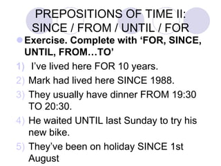 PREPOSITIONS OF TIME II:
SINCE / FROM / UNTIL / FOR
Exercise. Complete with ‘FOR, SINCE,
UNTIL, FROM…TO’
1) I’ve lived here FOR 10 years.
2) Mark had lived here SINCE 1988.
3) They usually have dinner FROM 19:30
TO 20:30.
4) He waited UNTIL last Sunday to try his
new bike.
5) They’ve been on holiday SINCE 1st
August
 