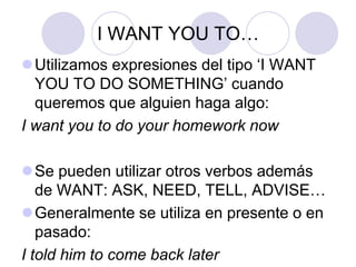 I WANT YOU TO…
Utilizamos expresiones del tipo ‘I WANT
YOU TO DO SOMETHING’ cuando
queremos que alguien haga algo:
I want you to do your homework now
Se pueden utilizar otros verbos además
de WANT: ASK, NEED, TELL, ADVISE…
Generalmente se utiliza en presente o en
pasado:
I told him to come back later
 