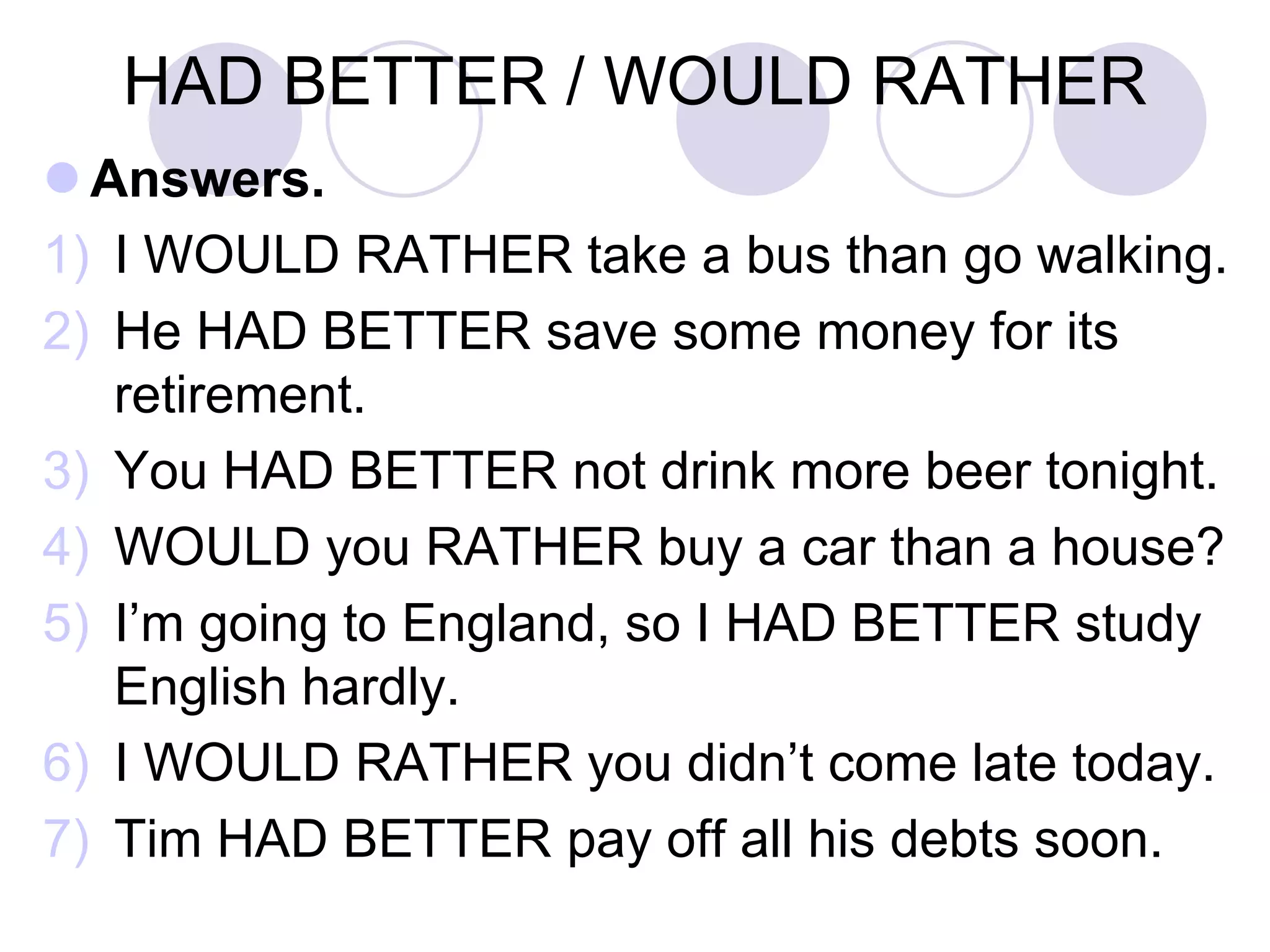 HAD BETTER / WOULD RATHER
 Answers.
1) I WOULD RATHER take a bus than go walking.
2) He HAD BETTER save some money for its
retirement.
3) You HAD BETTER not drink more beer tonight.
4) WOULD you RATHER buy a car than a house?
5) I’m going to England, so I HAD BETTER study
English hardly.
6) I WOULD RATHER you didn’t come late today.
7) Tim HAD BETTER pay off all his debts soon.
 