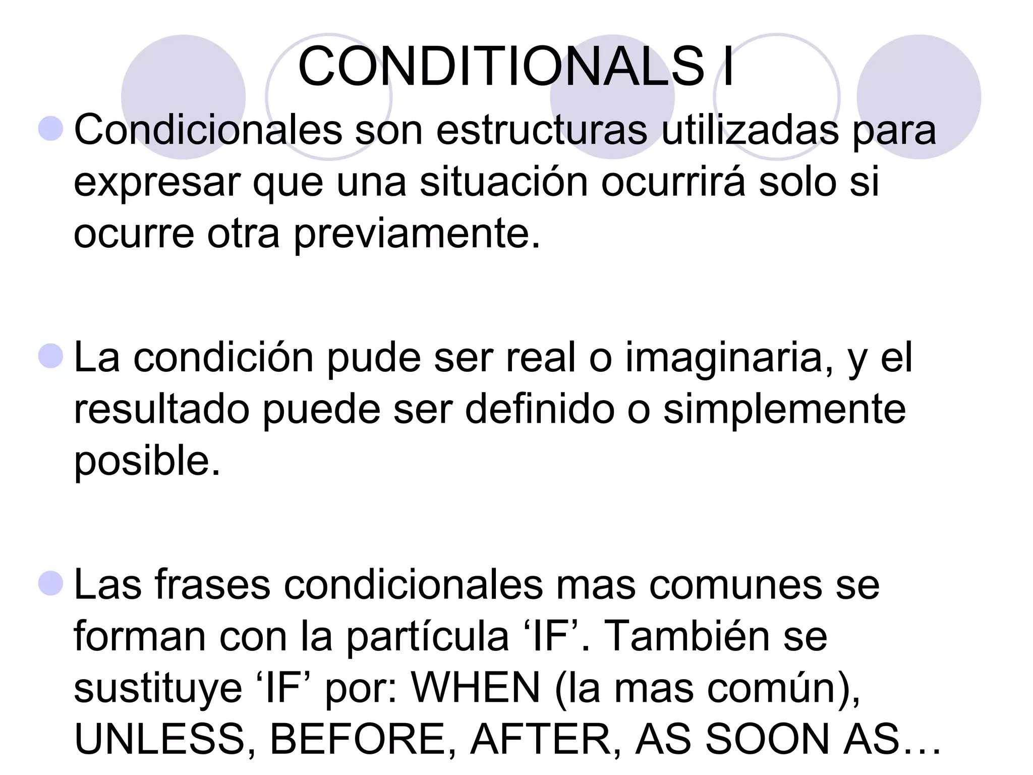 CONDITIONALS I
 Condicionales son estructuras utilizadas para
expresar que una situación ocurrirá solo si
ocurre otra previamente.
 La condición pude ser real o imaginaria, y el
resultado puede ser definido o simplemente
posible.
 Las frases condicionales mas comunes se
forman con la partícula ‘IF’. También se
sustituye ‘IF’ por: WHEN (la mas común),
UNLESS, BEFORE, AFTER, AS SOON AS…
 