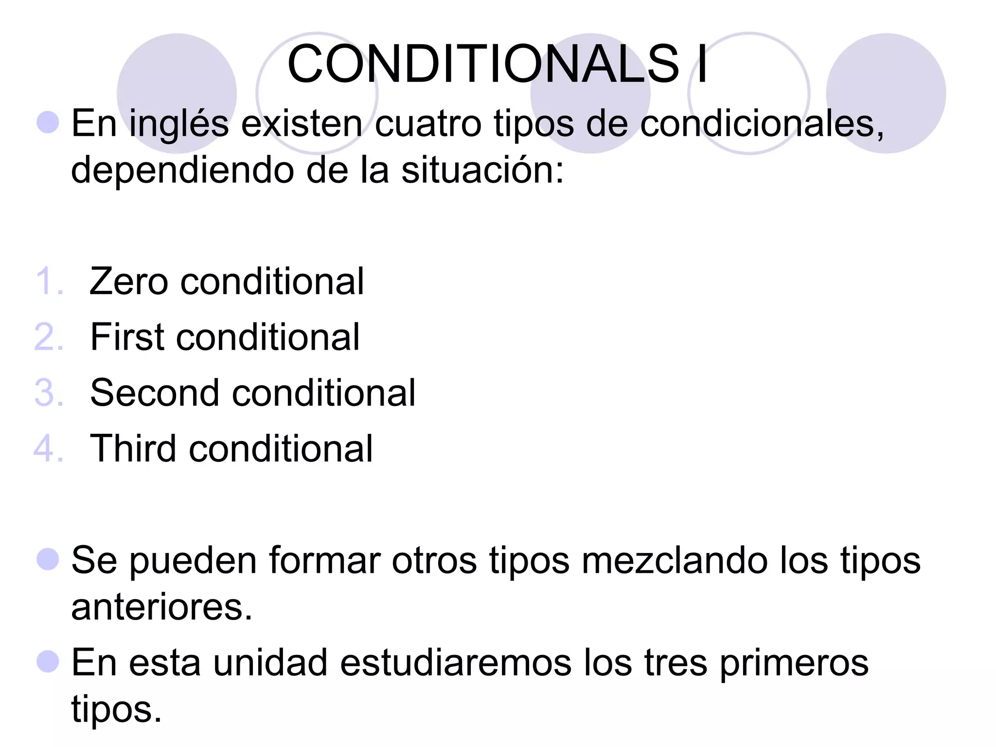 CONDITIONALS I
 En inglés existen cuatro tipos de condicionales,
dependiendo de la situación:
1. Zero conditional
2. First conditional
3. Second conditional
4. Third conditional
 Se pueden formar otros tipos mezclando los tipos
anteriores.
 En esta unidad estudiaremos los tres primeros
tipos.
 