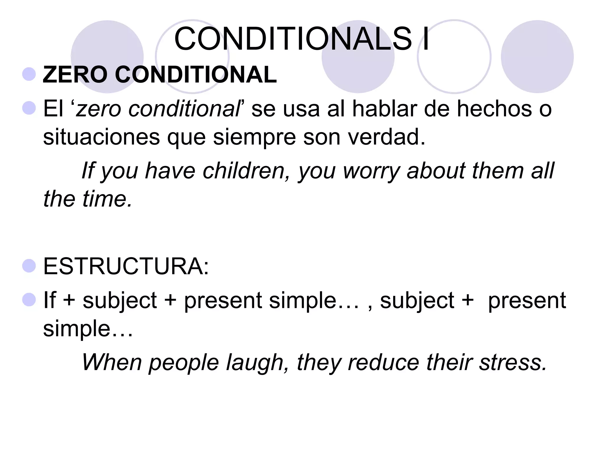 CONDITIONALS I
 ZERO CONDITIONAL
 El ‘zero conditional’ se usa al hablar de hechos o
situaciones que siempre son verdad.
If you have children, you worry about them all
the time.
 ESTRUCTURA:
 If + subject + present simple… , subject + present
simple…
When people laugh, they reduce their stress.
 