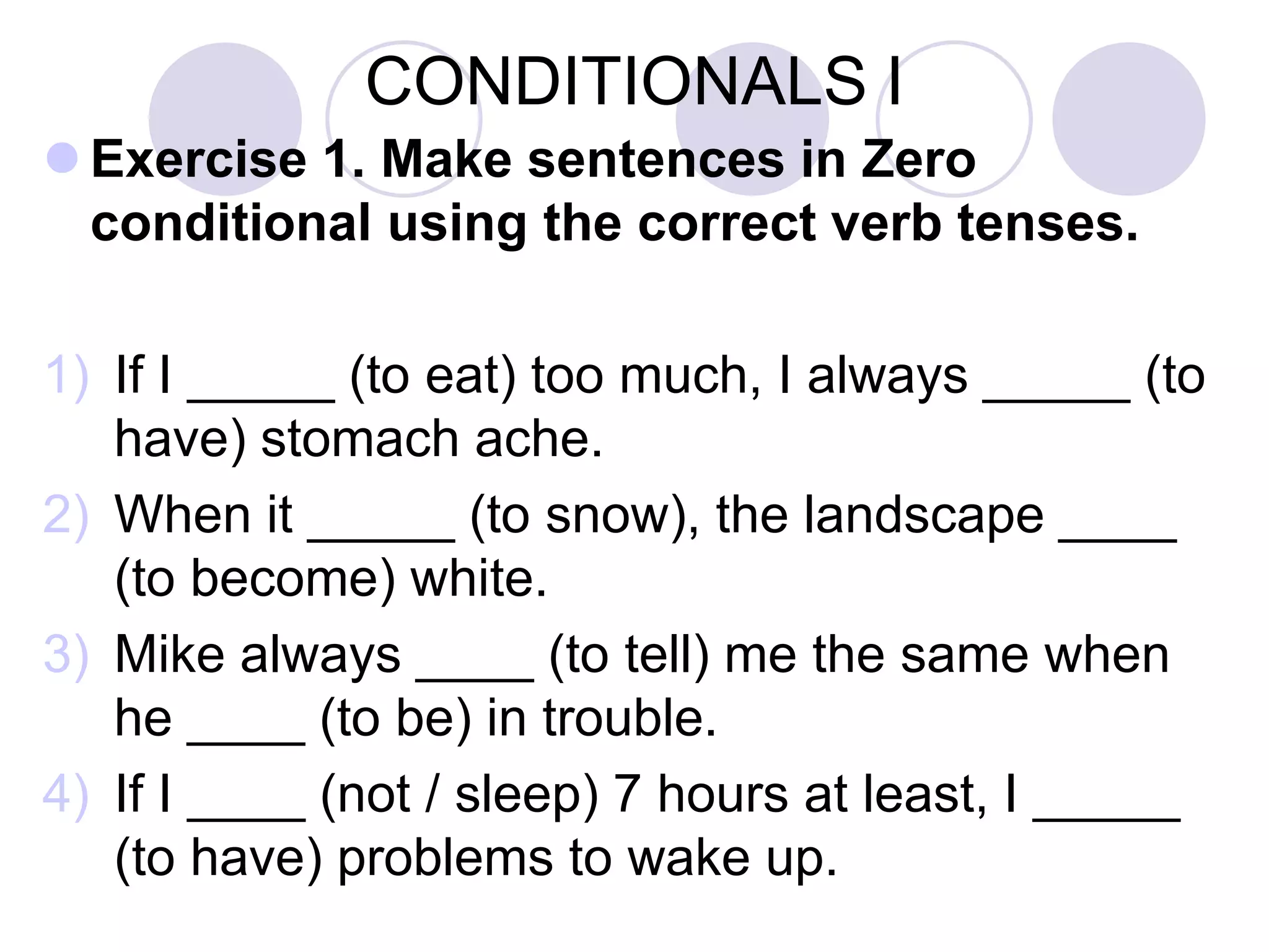 CONDITIONALS I
 Exercise 1. Make sentences in Zero
conditional using the correct verb tenses.
1) If I _____ (to eat) too much, I always _____ (to
have) stomach ache.
2) When it _____ (to snow), the landscape ____
(to become) white.
3) Mike always ____ (to tell) me the same when
he ____ (to be) in trouble.
4) If I ____ (not / sleep) 7 hours at least, I _____
(to have) problems to wake up.
 