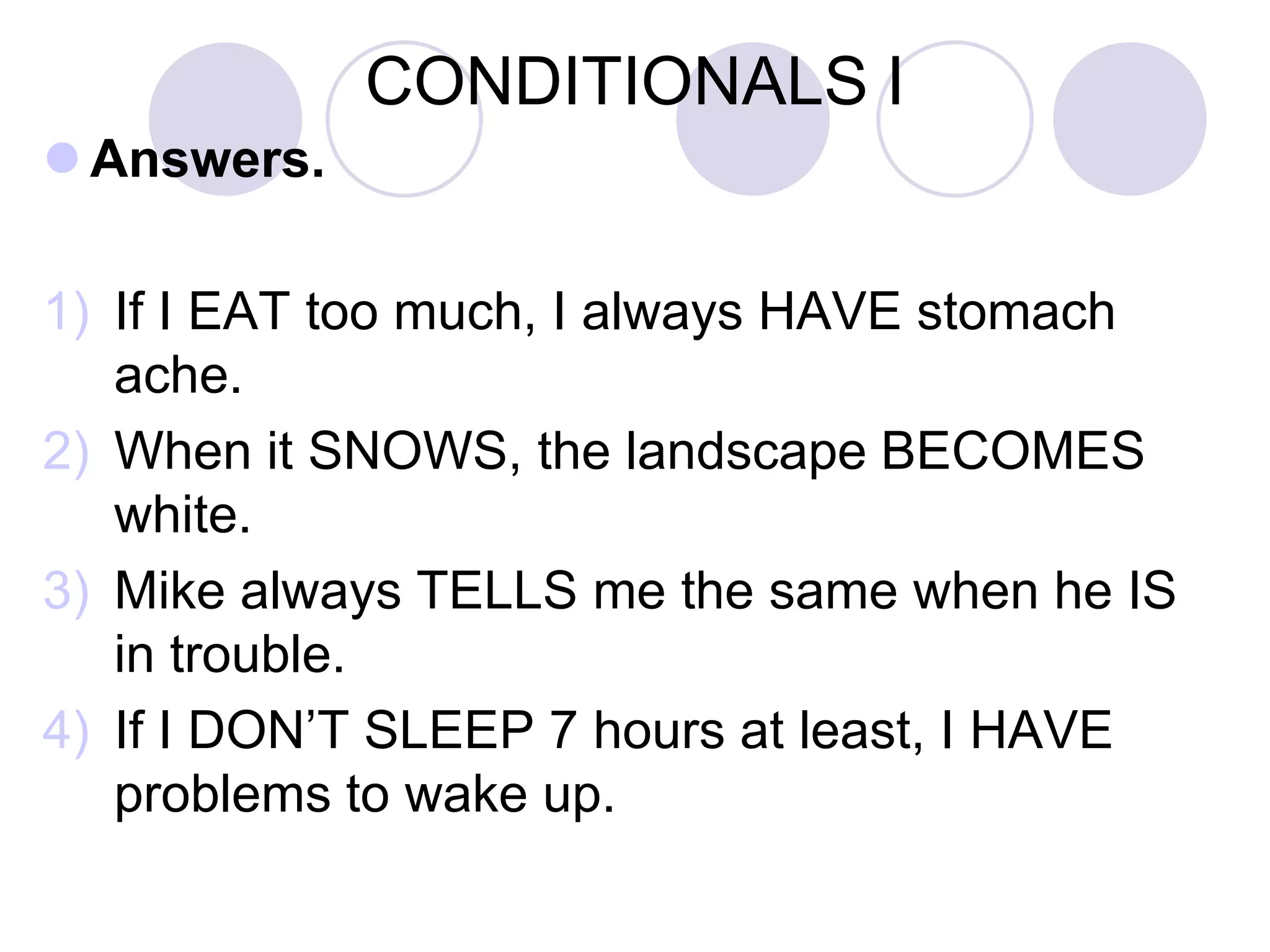 CONDITIONALS I
 Answers.
1) If I EAT too much, I always HAVE stomach
ache.
2) When it SNOWS, the landscape BECOMES
white.
3) Mike always TELLS me the same when he IS
in trouble.
4) If I DON’T SLEEP 7 hours at least, I HAVE
problems to wake up.
 