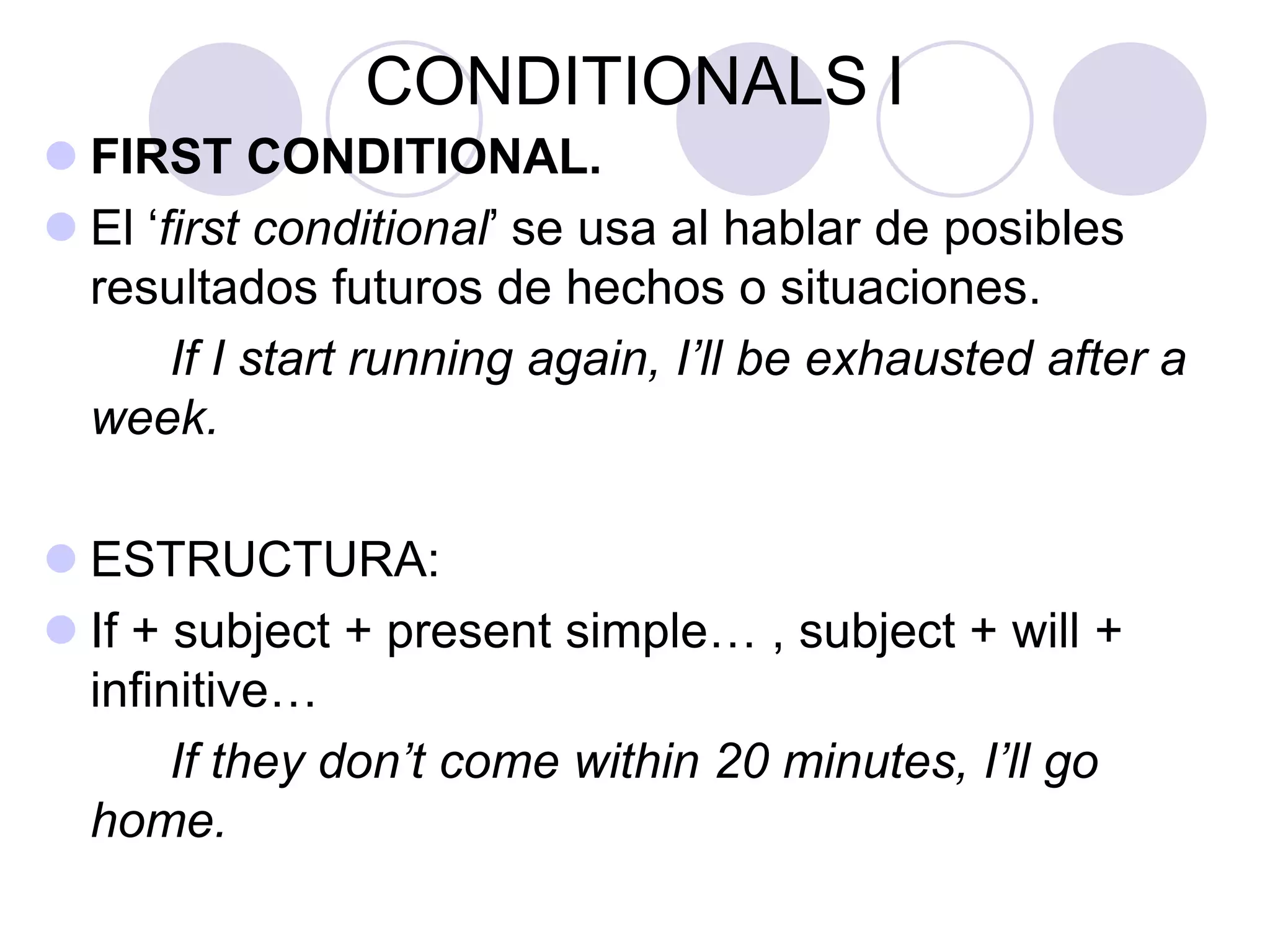 CONDITIONALS I
 FIRST CONDITIONAL.
 El ‘first conditional’ se usa al hablar de posibles
resultados futuros de hechos o situaciones.
If I start running again, I’ll be exhausted after a
week.
 ESTRUCTURA:
 If + subject + present simple… , subject + will +
infinitive…
If they don’t come within 20 minutes, I’ll go
home.
 
