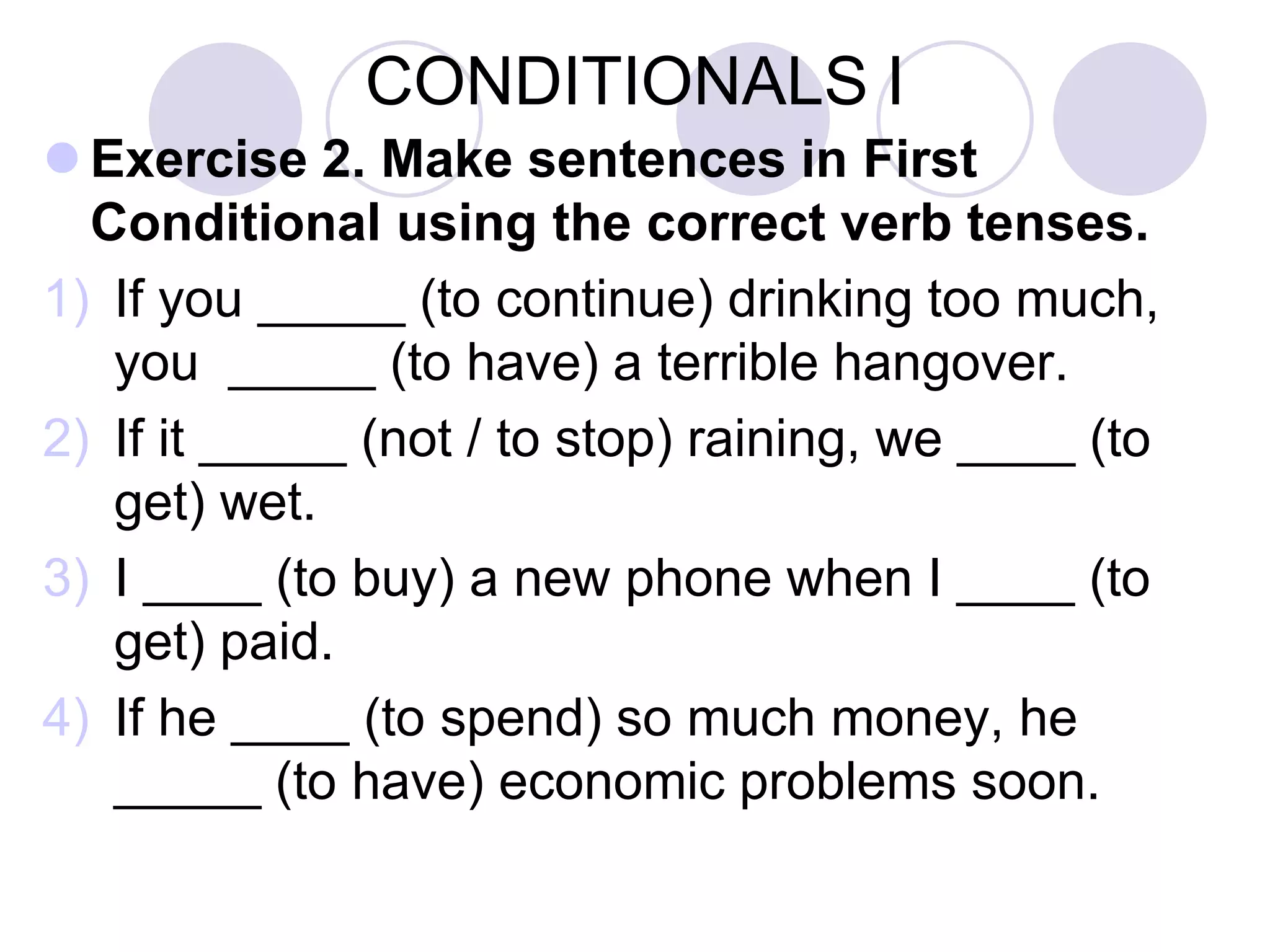 CONDITIONALS I
 Exercise 2. Make sentences in First
Conditional using the correct verb tenses.
1) If you _____ (to continue) drinking too much,
you _____ (to have) a terrible hangover.
2) If it _____ (not / to stop) raining, we ____ (to
get) wet.
3) I ____ (to buy) a new phone when I ____ (to
get) paid.
4) If he ____ (to spend) so much money, he
_____ (to have) economic problems soon.
 