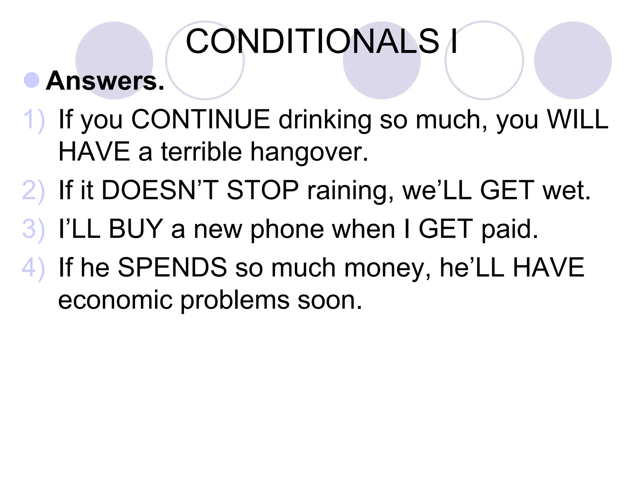 CONDITIONALS I
 Answers.
1) If you CONTINUE drinking so much, you WILL
HAVE a terrible hangover.
2) If it DOESN’T STOP raining, we’LL GET wet.
3) I’LL BUY a new phone when I GET paid.
4) If he SPENDS so much money, he’LL HAVE
economic problems soon.
 