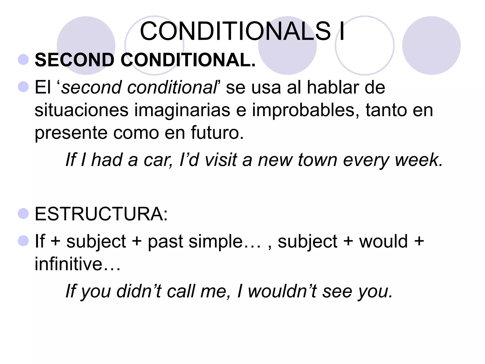CONDITIONALS I
 SECOND CONDITIONAL.
 El ‘second conditional’ se usa al hablar de
situaciones imaginarias e improbables, tanto en
presente como en futuro.
If I had a car, I’d visit a new town every week.
 ESTRUCTURA:
 If + subject + past simple… , subject + would +
infinitive…
If you didn’t call me, I wouldn’t see you.
 