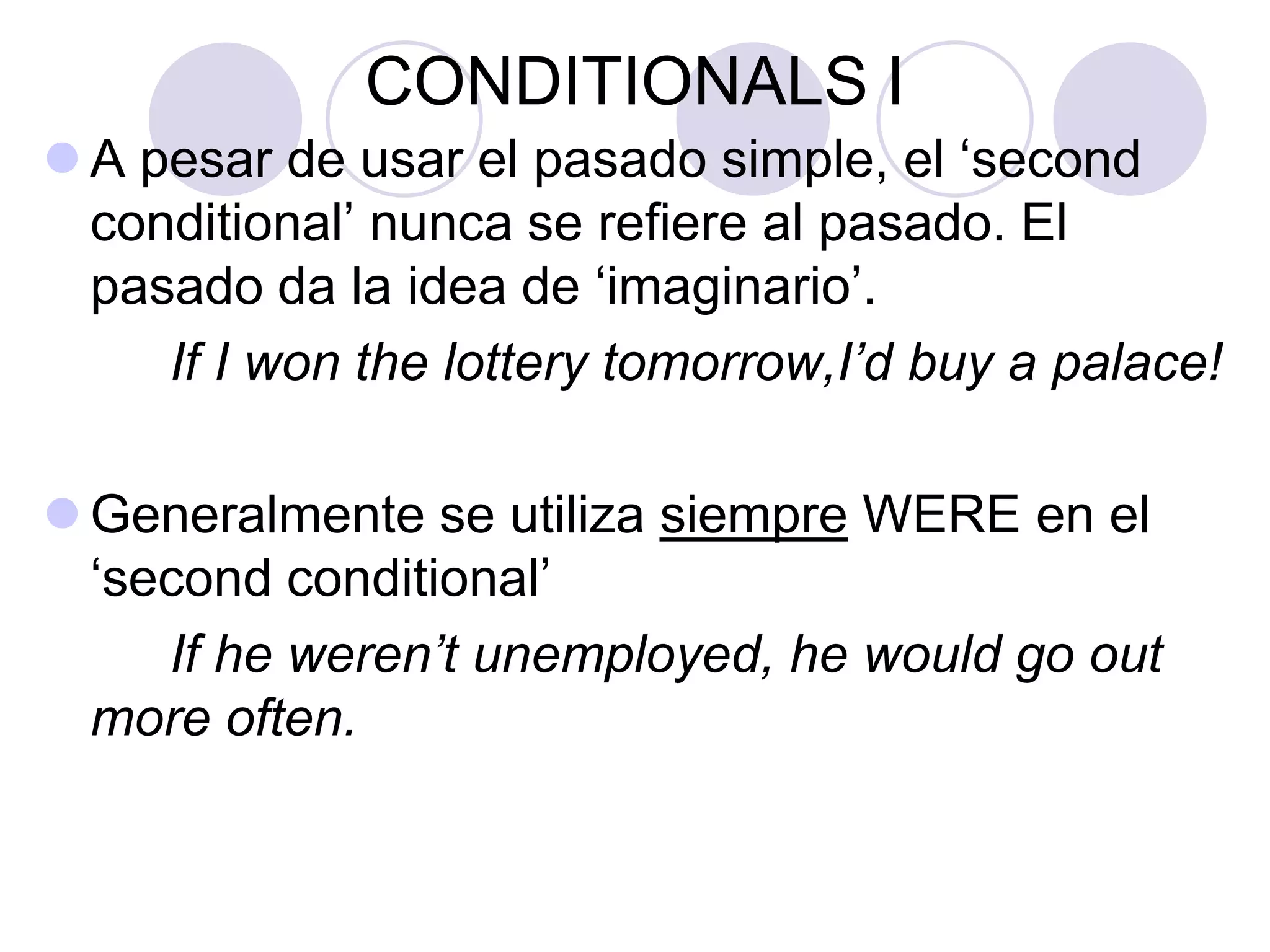 CONDITIONALS I
 A pesar de usar el pasado simple, el ‘second
conditional’ nunca se refiere al pasado. El
pasado da la idea de ‘imaginario’.
If I won the lottery tomorrow,I’d buy a palace!
 A menudo se utiliza WERE para todas las
‘personas’ en el ‘second conditional’
If he weren’t unemployed, he would go out more
often.
 