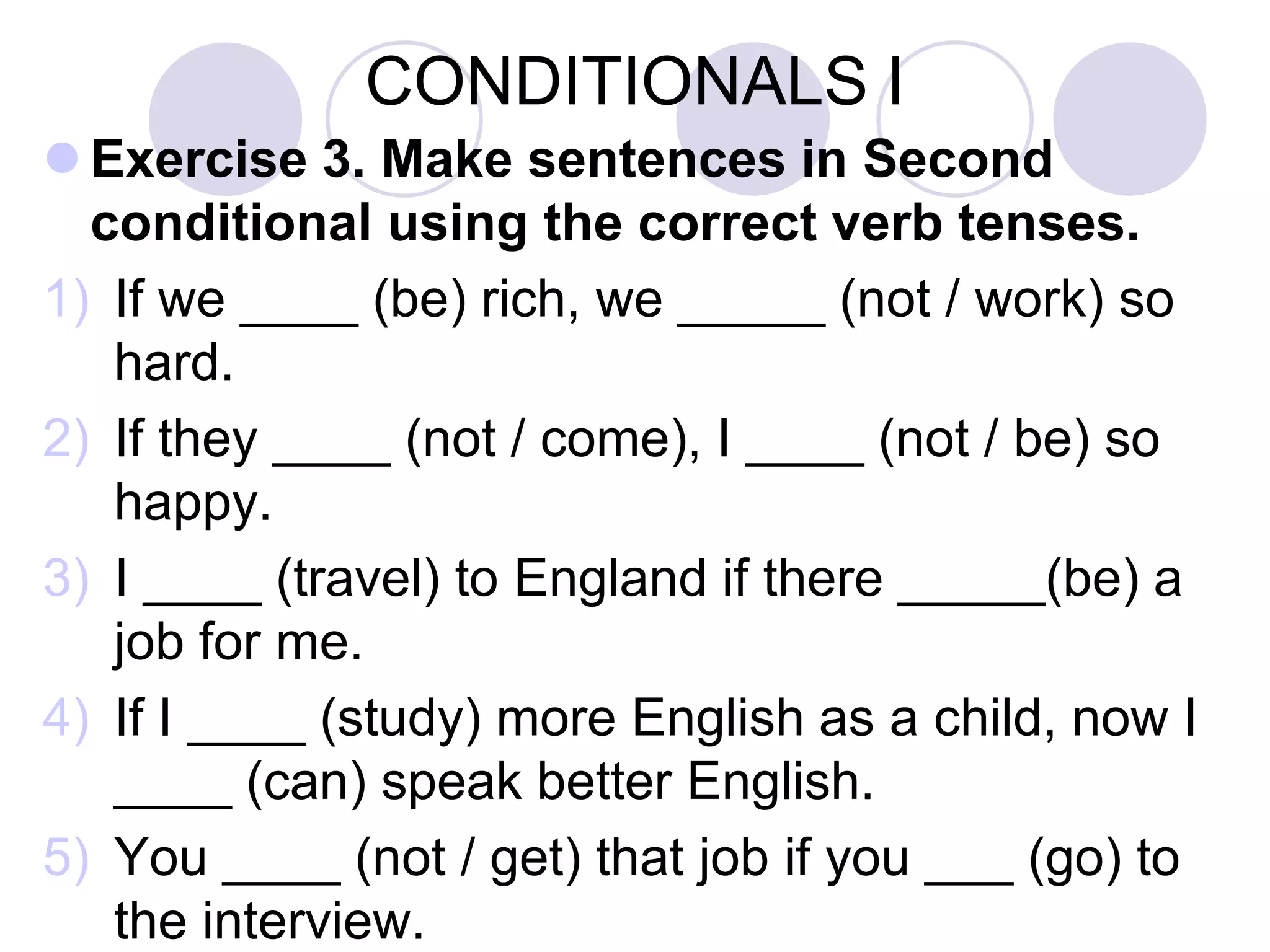 CONDITIONALS I
 Exercise 3. Make sentences in Second
conditional using the correct verb tenses.
1) If we ____ (be) rich, we _____ (not / work) so
hard.
2) If they ____ (not / come), I ____ (not / be) so
happy.
3) I ____ (travel) to England if there _____(be) a
job for me.
4) If I ____ (study) more English, I ____ (can) get
better marks in the exams.
5) You ____ (be) more efficient if you ____
(sleep) enough hours.
 