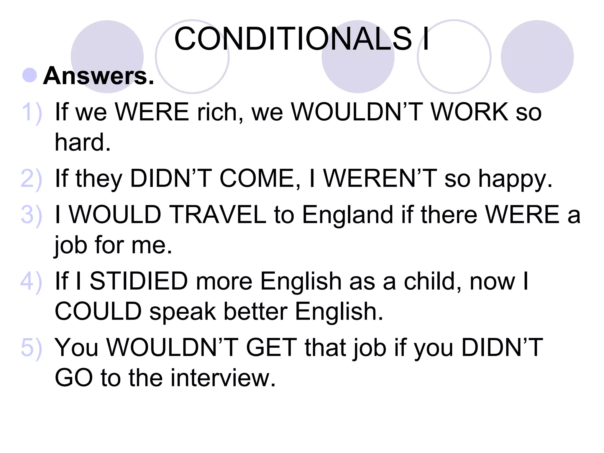 CONDITIONALS I
 Answers.
1) If we WERE rich, we WOULDN’T WORK so
hard.
2) If they DIDN’T COME, I WOULDN’T BE so
happy.
3) I WOULD TRAVEL to England if there WERE a
job for me.
4) If I STUDIED English HARDER, I COULD get
better marks in the exams.
5) You WOULD BE more efficient if you SLEPT
enough hours.
 