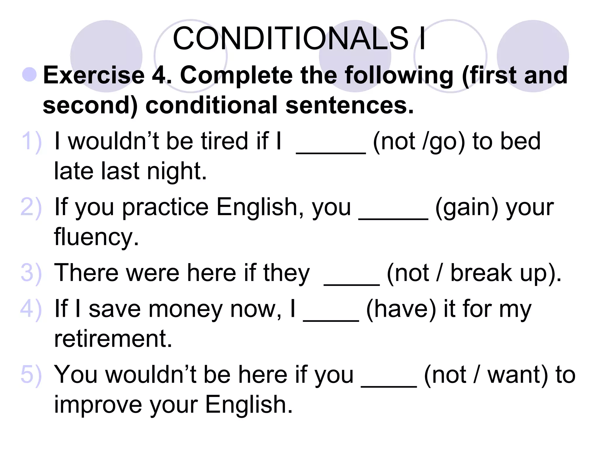 CONDITIONALS I
 Exercise 4. Complete the following (first and
second) conditional sentences.
1) If you practice English, you _____ (improve)
your fluency.
2) I ____ (be) happy if I ____(win) the lottery.
3) What ____ (do) if you ____ (see) a being from
Mars?
4) If I save money now, I ____ (have) it for my
retirement.
5) Tom ____ (be) surprised if we ____ (can) visit
him.
 