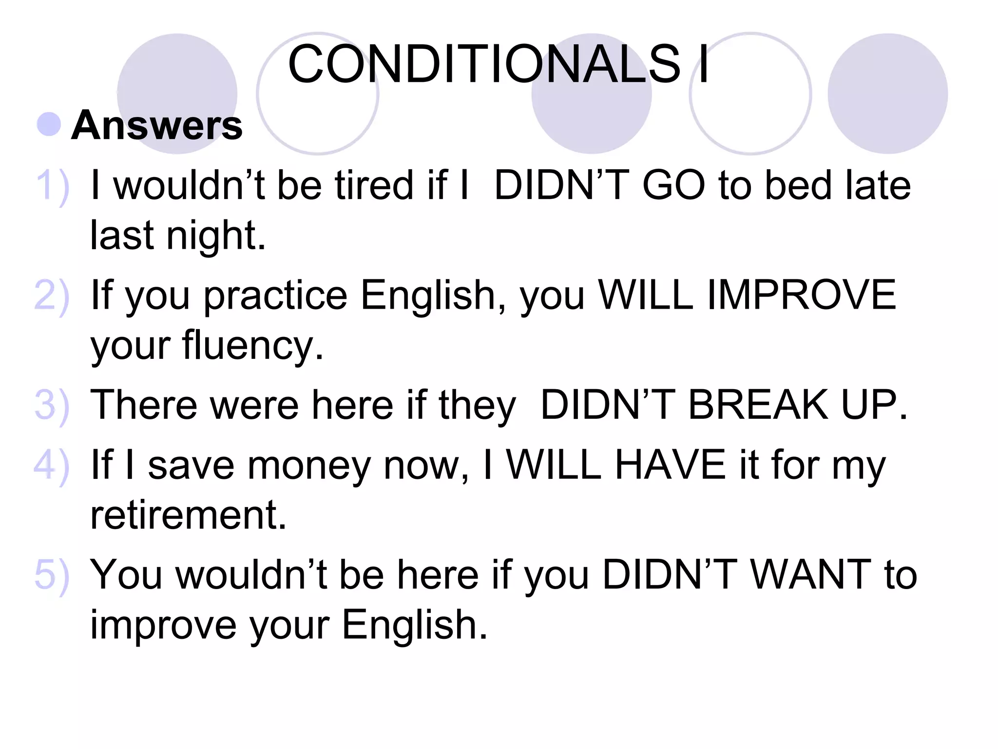 CONDITIONALS I
 Exercise 4. Complete the following (first and
second) conditional sentences.
1) If you practice English, you WILL IMPROVE
your fluency.
2) I WOULD BE happy if I WON the lottery.
3) What WOULD YOU DO if you SAW a being
from Mars?
4) If I save money now, I WILL HAVE it for my
retirement.
5) Tom WOULD BEsurprised if we COULD visit
him.
 