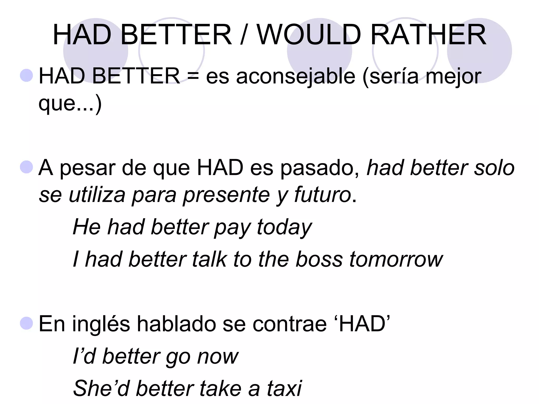 HAD BETTER / WOULD RATHER
 HAD BETTER = es aconsejable (sería mejor
que...)
 A pesar de que HAD es pasado, had better solo
se utiliza para presente y futuro.
He had better pay today
I had better talk to the boss tomorrow
 En inglés hablado se contrae ‘HAD’
I’d better go now
She’d better take a taxi
 