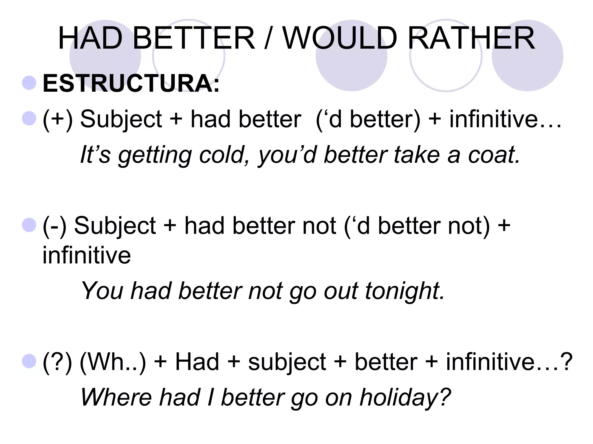 HAD BETTER / WOULD RATHER
 ESTRUCTURA:
 (+) Subject + had better (‘d better) + infinitive…
It’s getting cold, you’d better take a coat.
 (-) Subject + had better not (‘d better not) +
infinitive
You had better not go out tonight.
 (?) (Wh..) + Had + subject + better + infinitive…?
Where had I better go on holiday?
 