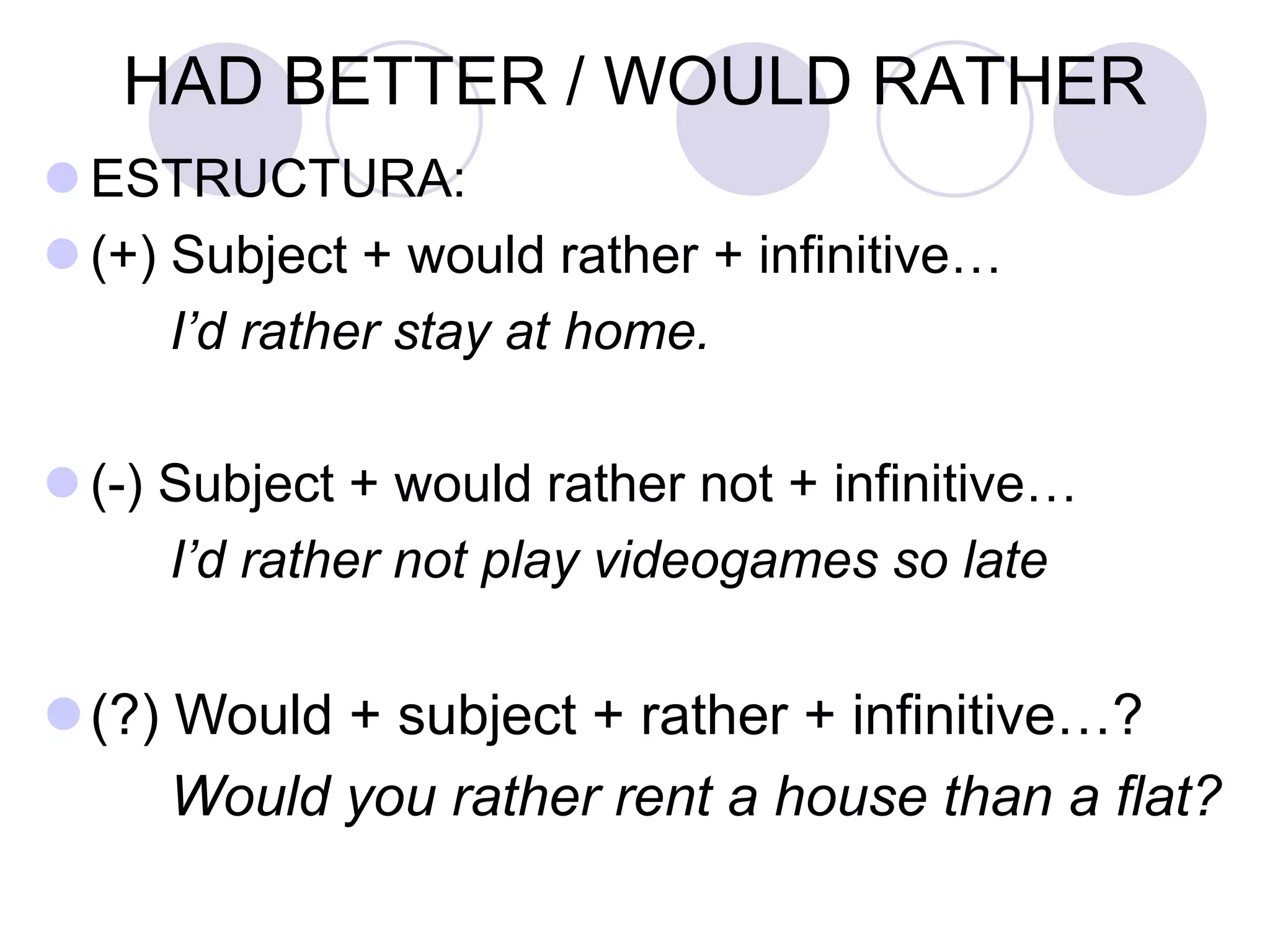 HAD BETTER / WOULD RATHER
 ESTRUCTURA:
 (+) Subject + would rather + infinitive…
I’d rather stay at home.
 (-) Subject + would rather not + infinitive…
I’d rather not play videogames so late
(?) Would + subject + rather + infinitive…?
Would you rather rent a house than a flat?
 