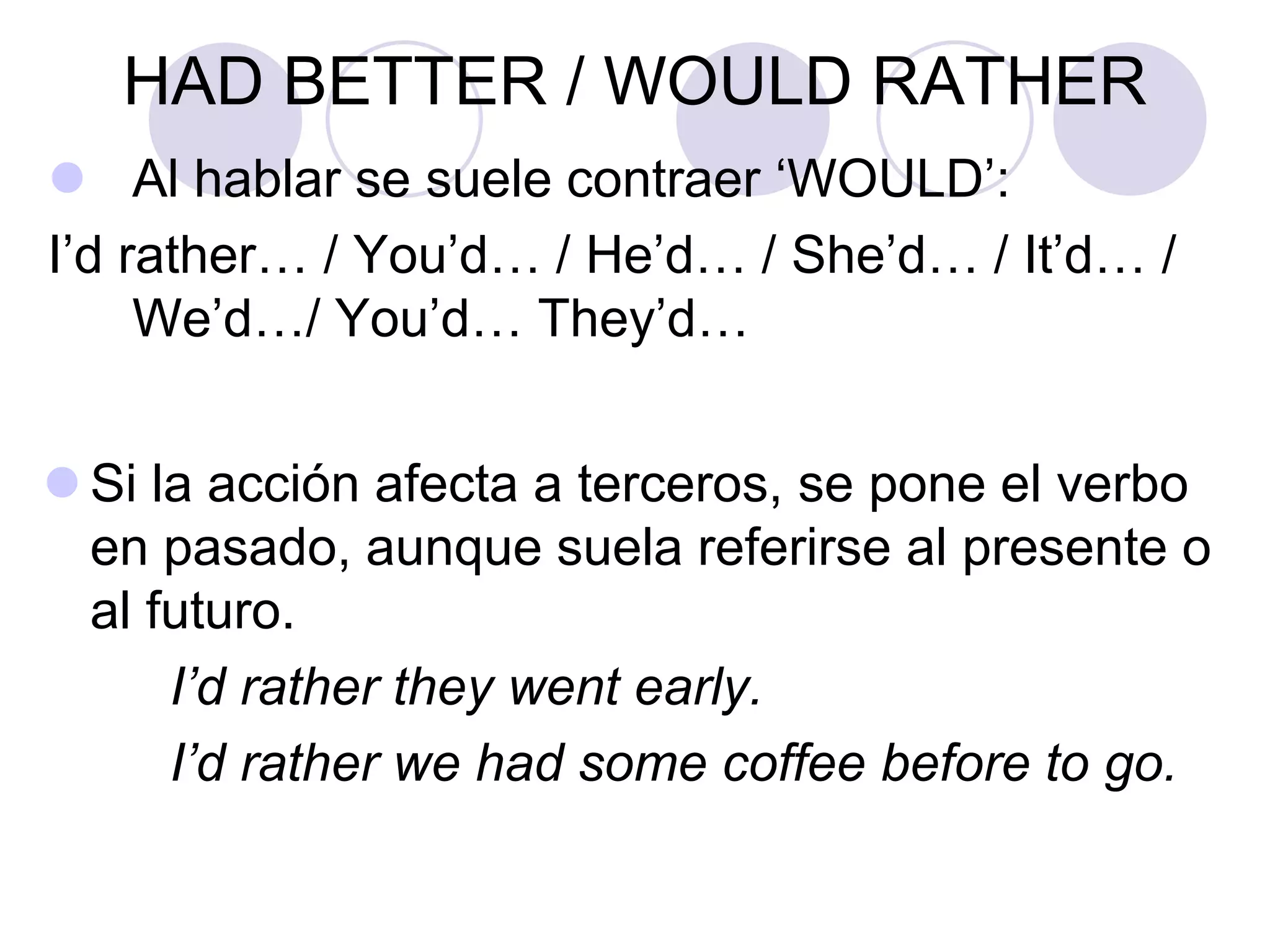 HAD BETTER / WOULD RATHER
 Al hablar se suele contraer ‘WOULD’:
I’d rather… / You’d… / He’d… / She’d… / It’d… /
We’d…/ You’d… They’d…
 Si la acción afecta a terceros, se pone el verbo
en pasado, aunque suela referirse al presente o
al futuro.
I’d rather they went early.
I’d rather we had some coffee before to go.
 