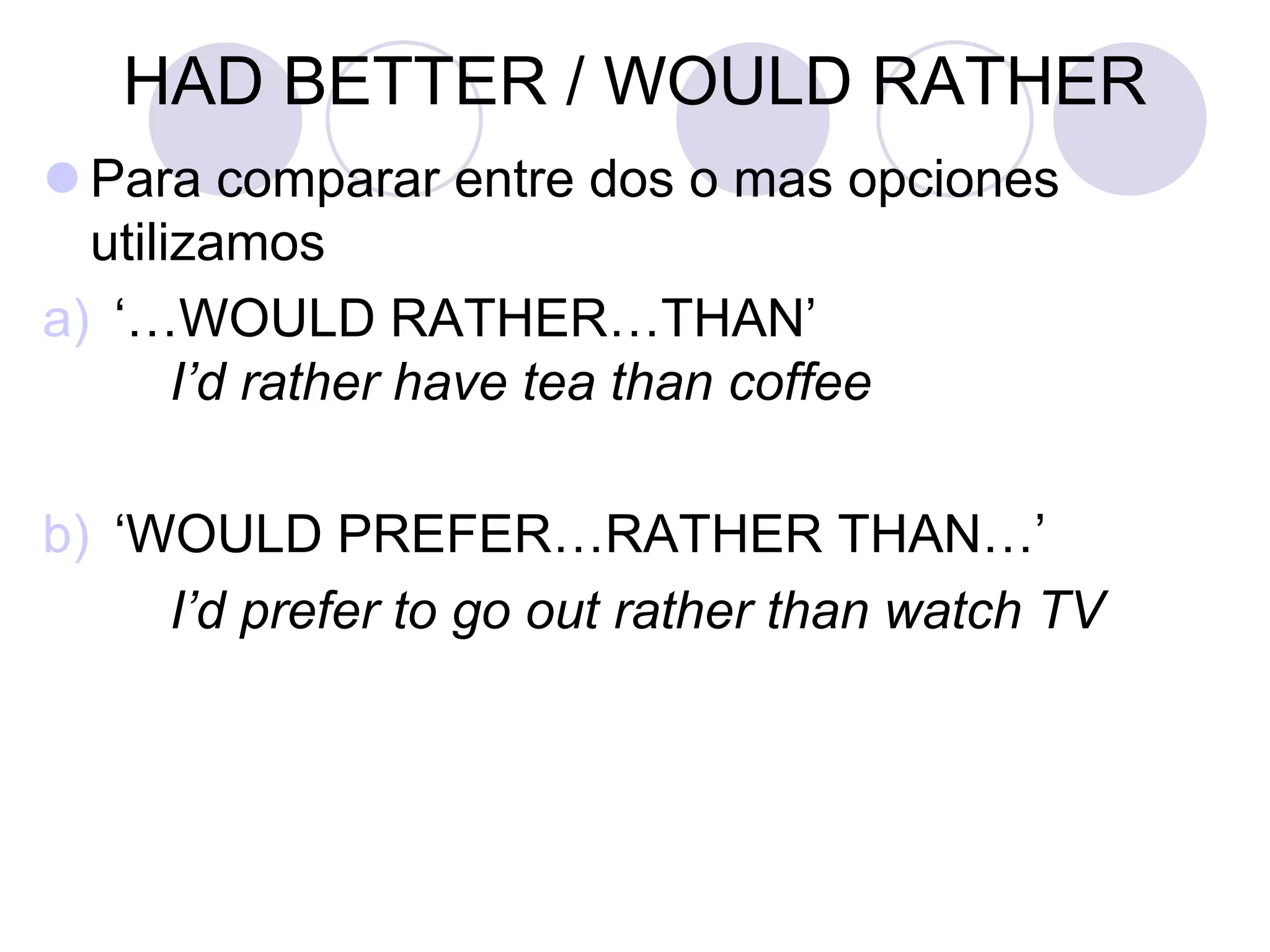 HAD BETTER / WOULD RATHER
 Para comparar entre dos o mas opciones
utilizamos
a) ‘…WOULD RATHER…THAN’
I’d rather have tea than coffee
b) ‘WOULD PREFER…RATHER THAN…’
I’d prefer to go out rather than watch TV
 