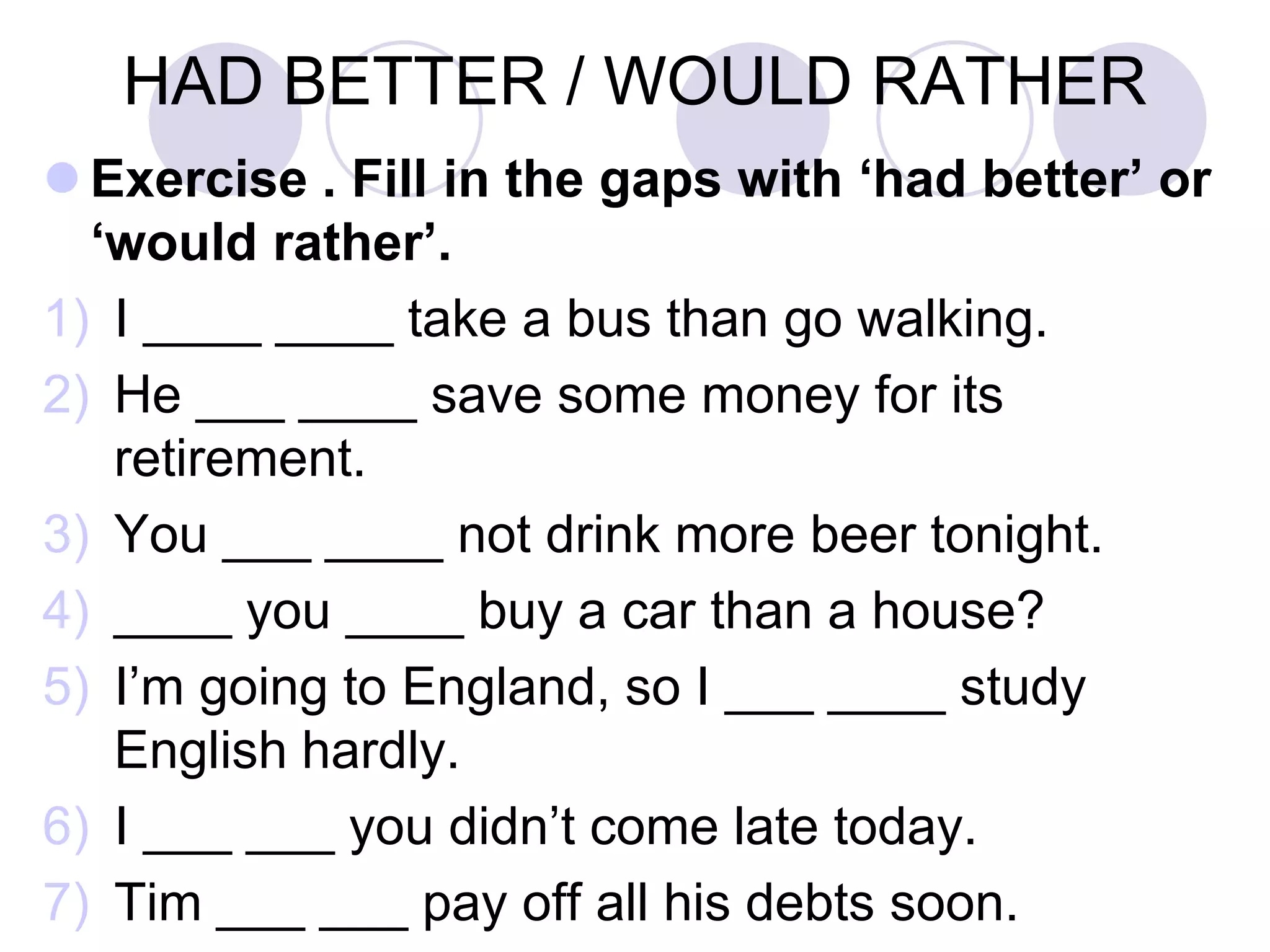 HAD BETTER / WOULD RATHER
 Exercise . Fill in the gaps with ‘had better’ or
‘would rather’.
1) I ____ ____ take a bus than go walking.
2) He ___ ____ save some money for its
retirement.
3) You ___ ____ not drink more beer tonight.
4) ____ you ____ buy a car than a house?
5) I’m going to England, so I ___ ____ study
English hardly.
6) I ___ ___ you didn’t come late today.
7) Tim ___ ___ pay off all his debts soon.
 