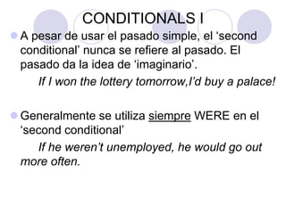CONDITIONALS I
 A pesar de usar el pasado simple, el ‘second
conditional’ nunca se refiere al pasado. El
pasado da la idea de ‘imaginario’.
If I won the lottery tomorrow,I’d buy a palace!
 Generalmente se utiliza siempre WERE en el
‘second conditional’
If he weren’t unemployed, he would go out
more often.
 