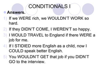 CONDITIONALS I
 Answers.
1) If we WERE rich, we WOULDN’T WORK so
hard.
2) If they DIDN’T COME, I WEREN’T so happy.
3) I WOULD TRAVEL to England if there WERE a
job for me.
4) If I STIDIED more English as a child, now I
COULD speak better English.
5) You WOULDN’T GET that job if you DIDN’T
GO to the interview.
 
