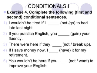 CONDITIONALS I
 Exercise 4. Complete the following (first and
second) conditional sentences.
1) I wouldn’t be tired if I _____ (not /go) to bed
late last night.
2) If you practice English, you _____ (gain) your
fluency.
3) There were here if they ____ (not / break up).
4) If I save money now, I ____ (have) it for my
retirement.
5) You wouldn’t be here if you ____ (not / want) to
improve your English.
 