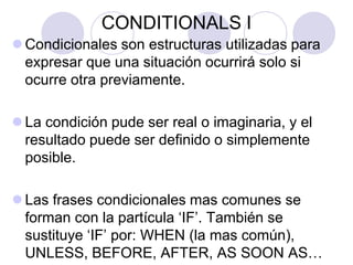 CONDITIONALS I
 Condicionales son estructuras utilizadas para
expresar que una situación ocurrirá solo si
ocurre otra previamente.
 La condición pude ser real o imaginaria, y el
resultado puede ser definido o simplemente
posible.
 Las frases condicionales mas comunes se
forman con la partícula ‘IF’. También se
sustituye ‘IF’ por: WHEN (la mas común),
UNLESS, BEFORE, AFTER, AS SOON AS…
 