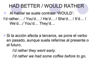 HAD BETTER / WOULD RATHER
 Al hablar se suele contraer ‘WOULD’:
I’d rather… / You’d… / He’d… / She’d… / It’d… /
We’d…/ You’d… They’d…
 Si la acción afecta a terceros, se pone el verbo
en pasado, aunque suela referirse al presente o
al futuro.
I’d rather they went early.
I’d rather we had some coffee before to go.
 
