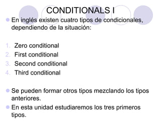 CONDITIONALS I
 En inglés existen cuatro tipos de condicionales,
dependiendo de la situación:
1. Zero conditional
2. First conditional
3. Second conditional
4. Third conditional
 Se pueden formar otros tipos mezclando los tipos
anteriores.
 En esta unidad estudiaremos los tres primeros
tipos.
 