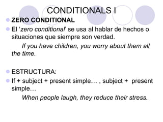 CONDITIONALS I
 ZERO CONDITIONAL
 El ‘zero conditional’ se usa al hablar de hechos o
situaciones que siempre son verdad.
If you have children, you worry about them all
the time.
 ESTRUCTURA:
 If + subject + present simple… , subject + present
simple…
When people laugh, they reduce their stress.
 
