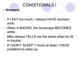 CONDITIONALS I
 Answers.
1) If I EAT too much, I always HAVE stomach
ache.
2) When it SNOWS, the landscape BECOMES
white.
3) Mike always TELLS me the same when he IS
in trouble.
4) If I DON’T SLEEP 7 hours at least, I HAVE
problems to wake up.
 