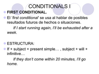 CONDITIONALS I
 FIRST CONDITIONAL.
 El ‘first conditional’ se usa al hablar de posibles
resultados futuros de hechos o situaciones.
If I start running again, I’ll be exhausted after a
week.
 ESTRUCTURA:
 If + subject + present simple… , subject + will +
infinitive…
If they don’t come within 20 minutes, I’ll go
home.
 