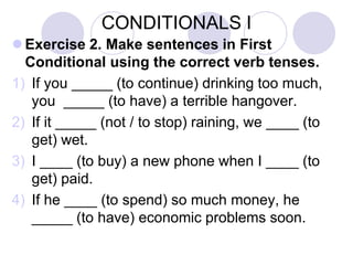CONDITIONALS I
 Exercise 2. Make sentences in First
Conditional using the correct verb tenses.
1) If you _____ (to continue) drinking too much,
you _____ (to have) a terrible hangover.
2) If it _____ (not / to stop) raining, we ____ (to
get) wet.
3) I ____ (to buy) a new phone when I ____ (to
get) paid.
4) If he ____ (to spend) so much money, he
_____ (to have) economic problems soon.
 