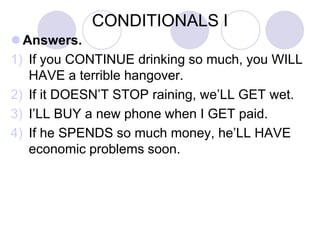 CONDITIONALS I
 Answers.
1) If you CONTINUE drinking so much, you WILL
HAVE a terrible hangover.
2) If it DOESN’T STOP raining, we’LL GET wet.
3) I’LL BUY a new phone when I GET paid.
4) If he SPENDS so much money, he’LL HAVE
economic problems soon.
 