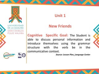 Unit 1
New Friends
Cognitive Specific Goal: The Student is
able to discuss personal information and
introduce themselves using the grammar
structure with the verb be in the
communicative context.
Source: Lesson Plan_Language Center
 