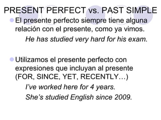 PRESENT PERFECT vs. PAST SIMPLE
El presente perfecto siempre tiene alguna
relación con el presente, como ya vimos.
He has studied very hard for his exam.
Utilizamos el presente perfecto con
expresiones que incluyan al presente
(FOR, SINCE, YET, RECENTLY…)
I’ve worked here for 4 years.
She’s studied English since 2009.
 